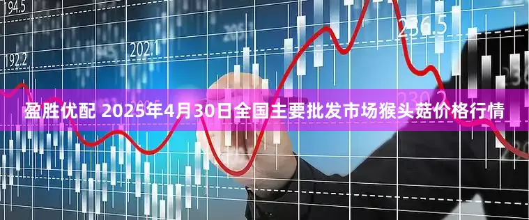 盈胜优配 2025年4月30日全国主要批发市场猴头菇价格行情