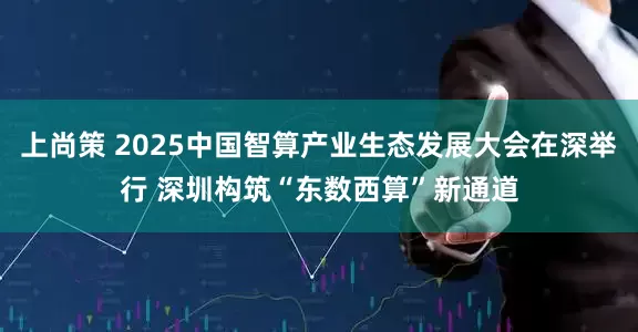 上尚策 2025中国智算产业生态发展大会在深举行 深圳构筑“东数西算”新通道