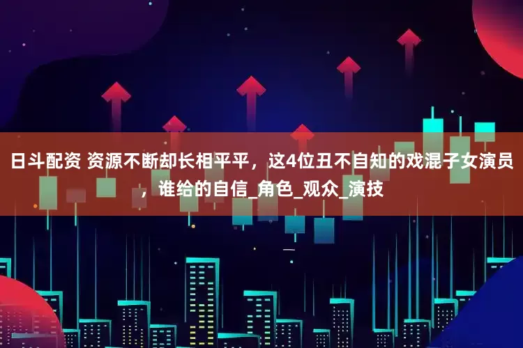 日斗配资 资源不断却长相平平，这4位丑不自知的戏混子女演员，谁给的自信_角色_观众_演技